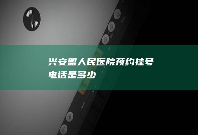 兴安盟人民医院预约挂号电话是多少