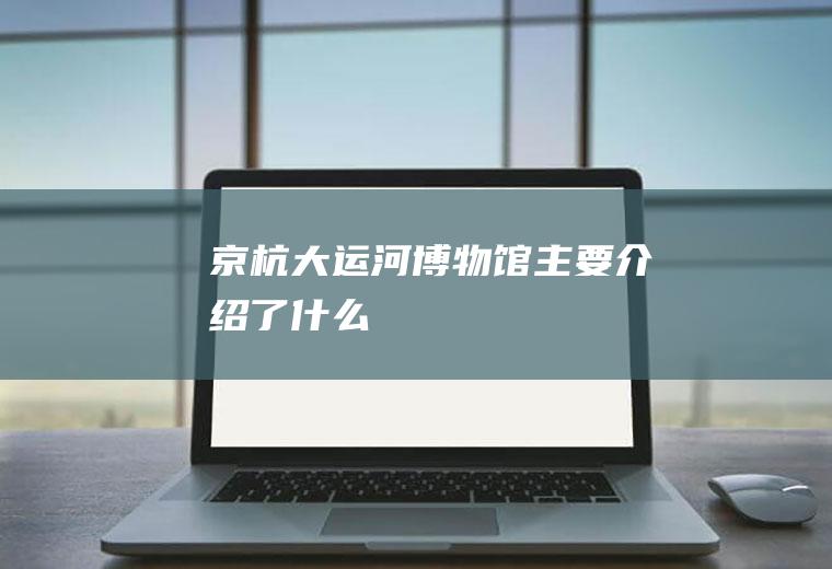 京杭大运河博物馆主要介绍了什么