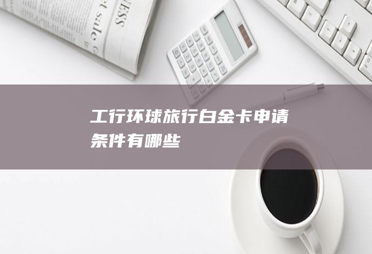 工行环球旅行白金卡申请条件有哪些