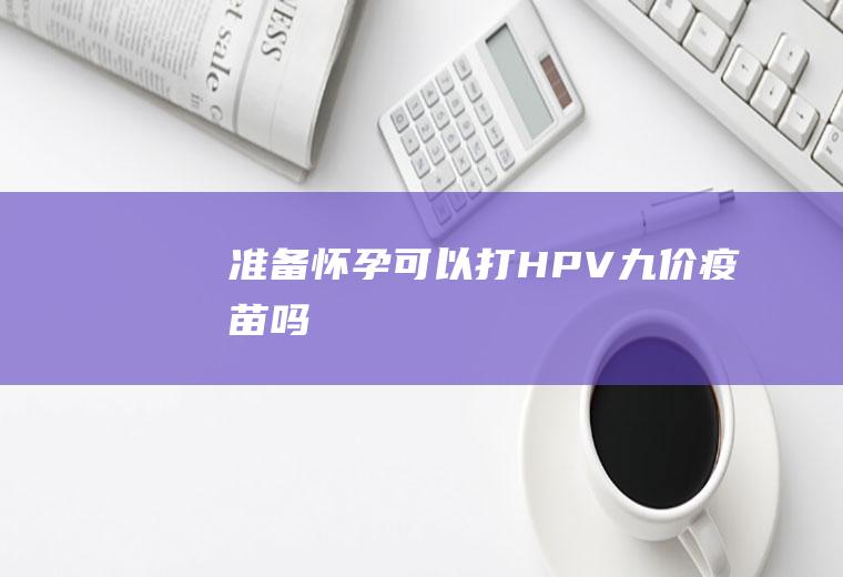 准备怀孕可以打HPV九价疫苗吗