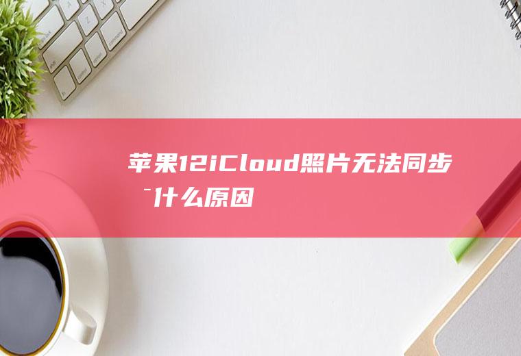 苹果12iCloud照片无法同步是什么原因