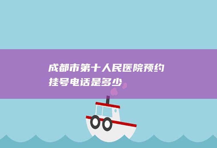 成都市第十人民医院预约挂号电话是多少