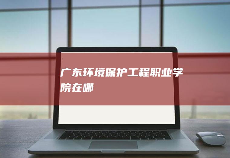 广东环境保护工程职业学院在哪