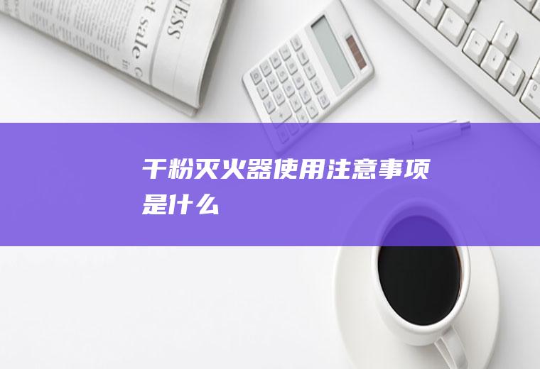 干粉灭火器使用注意事项是什么