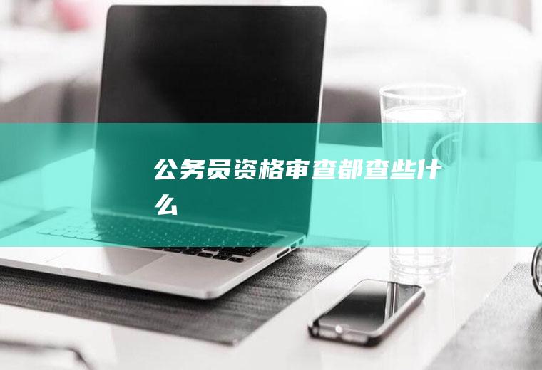 公务员资格审查都查些什么