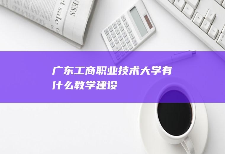 广东工商职业技术大学有什么教学建设