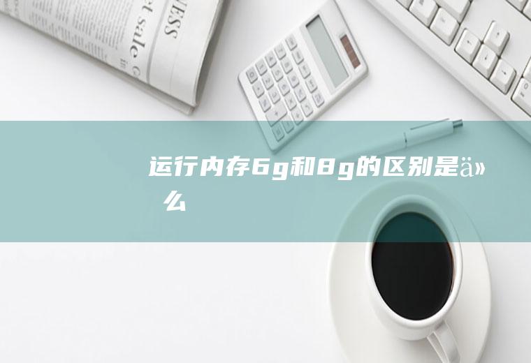 运行内存6g和8g的区别是什么