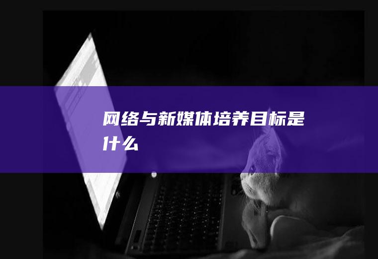 网络与新媒体培养目标是什么