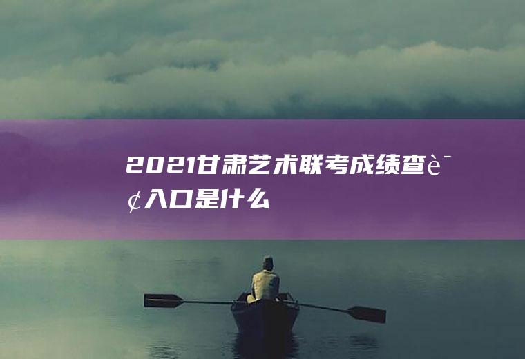 2021甘肃艺术联考成绩查询入口是什么