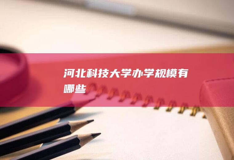 河北科技大学办学规模有哪些