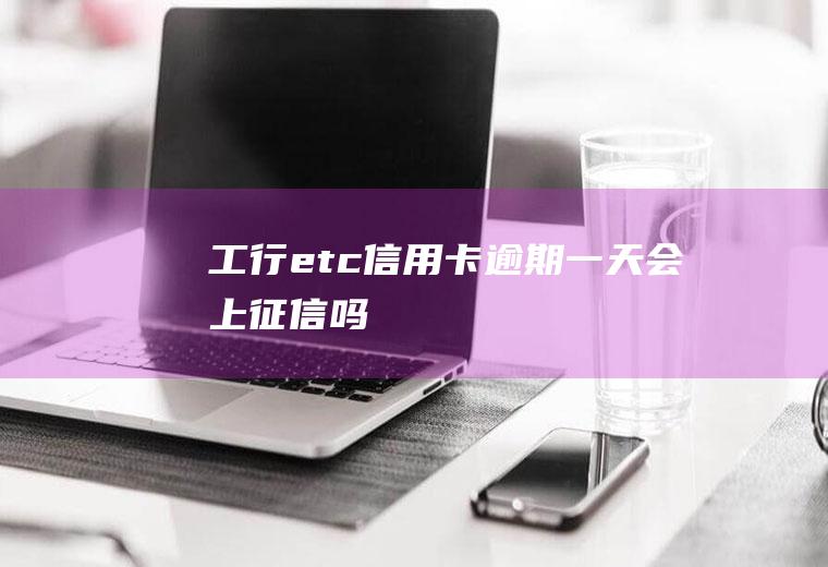 工行etc信用卡逾期一天会上征信吗