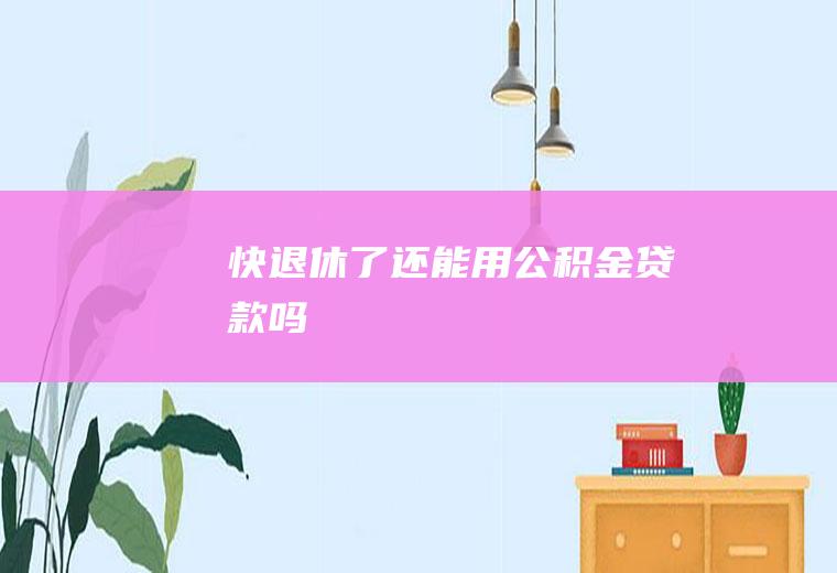 快退休了还能用公积金贷款吗