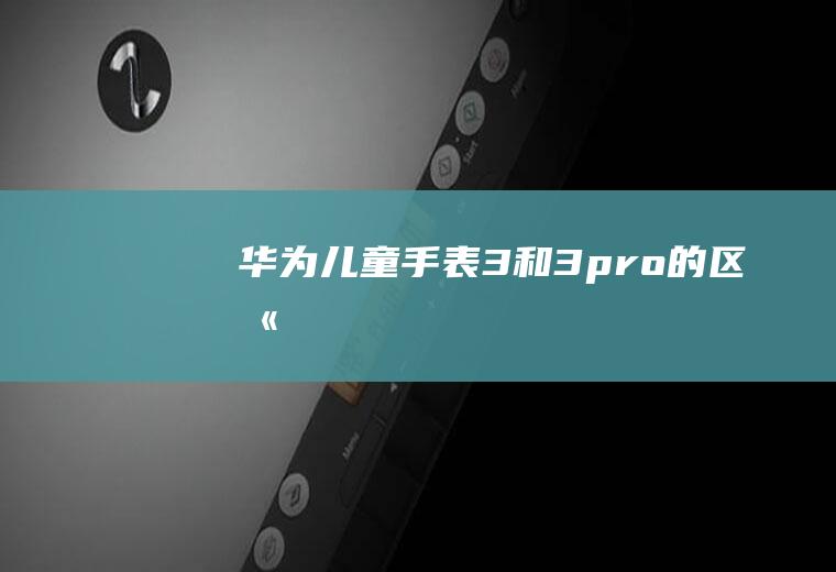 华为儿童手表3和3pro的区别