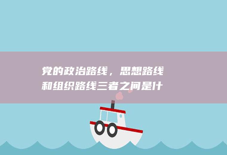 党的政治路线，思想路线和组织路线三者之间是什么关系