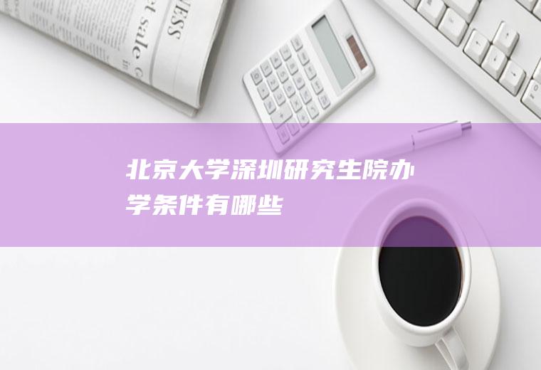 北京大学深圳研究生院办学条件有哪些