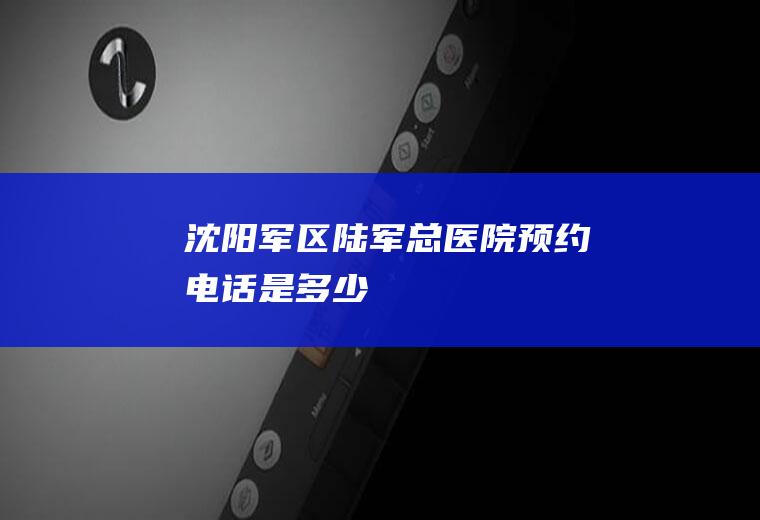 沈阳军区陆军总医院预约电话是多少