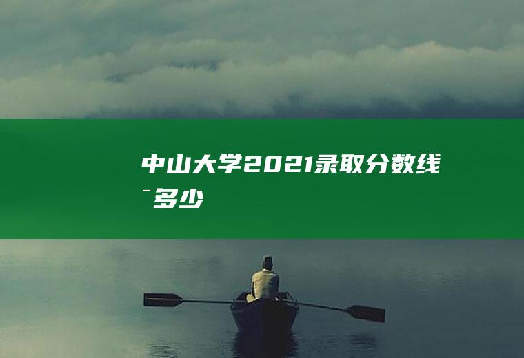 中山大学2021录取分数线是多少