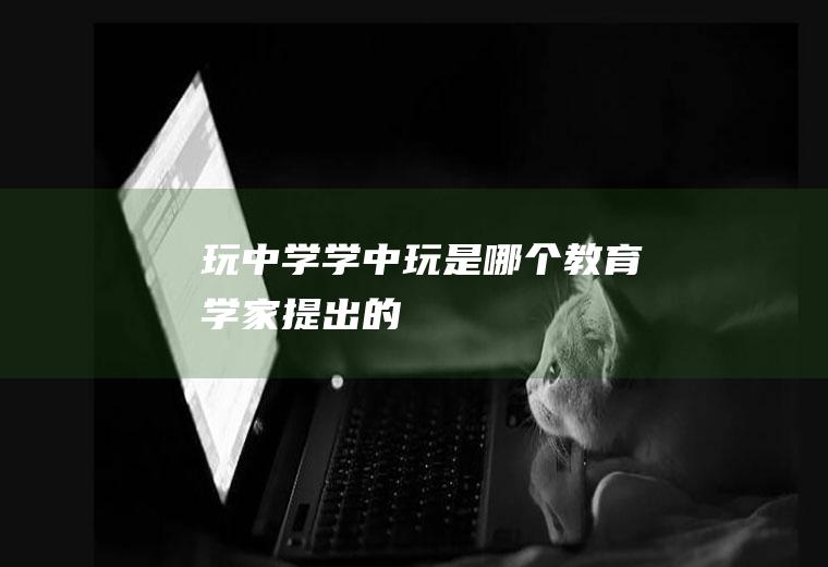 玩中学学中玩是哪个教育学家提出的