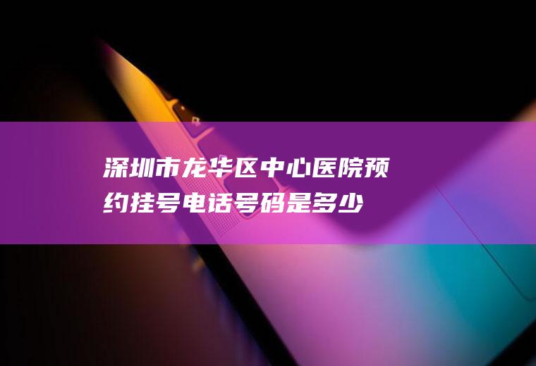 深圳市龙华区中心医院预约挂号电话号码是多少