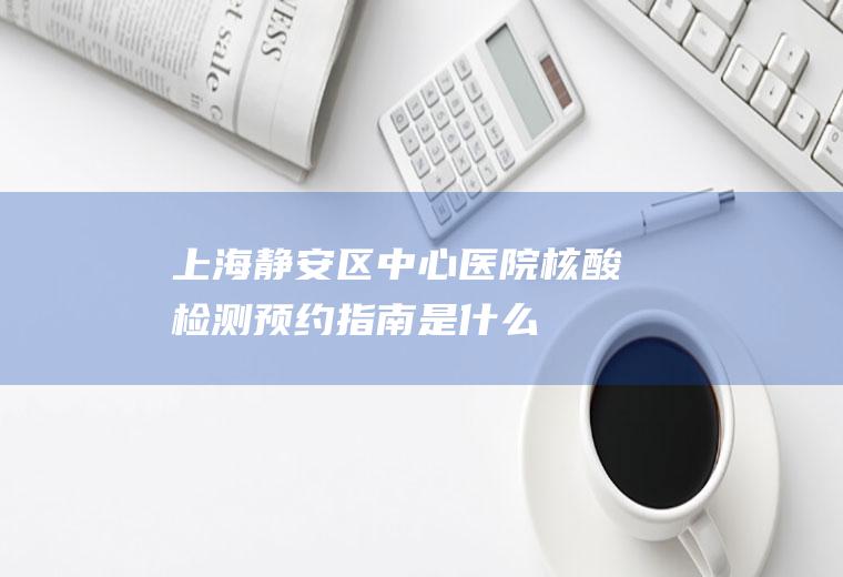 上海静安区中心医院核酸检测预约指南是什么