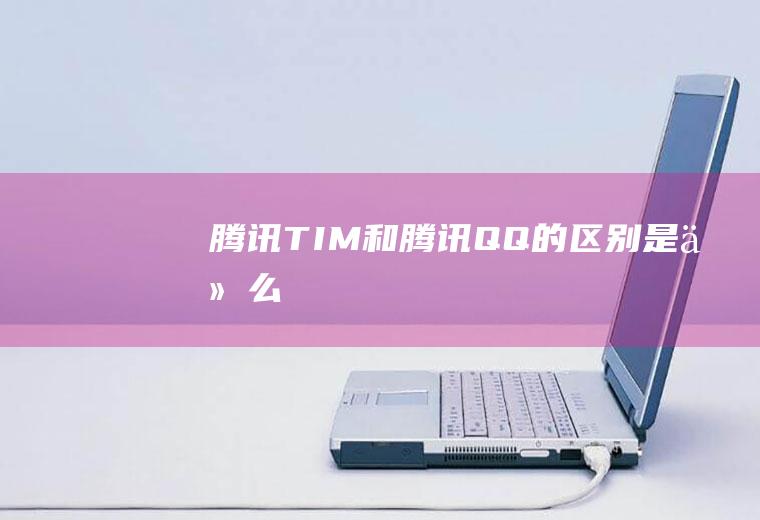 腾讯TIM和腾讯QQ的区别是什么