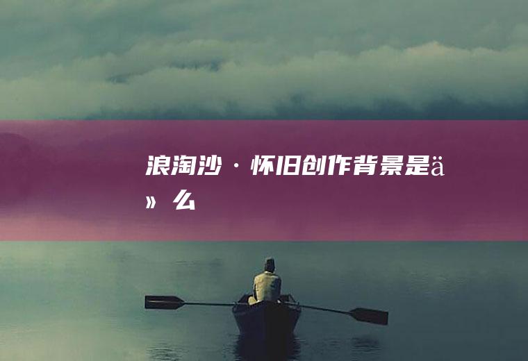 《浪淘沙·怀旧》创作背景是什么