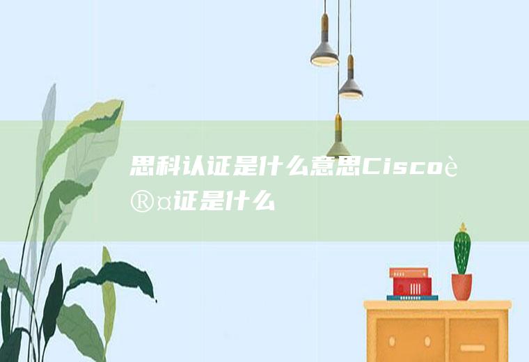 思科认证是什么意思(Cisco认证是什么)