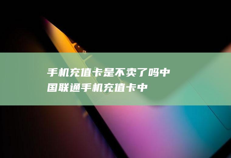 手机充值卡是不卖了吗(中国联通手机充值卡:中国大陆地区、香港地区通用)