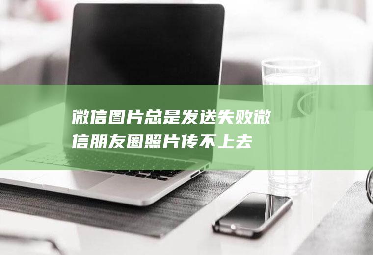 微信图片总是发送失败(微信朋友圈照片传不上去怎么办)