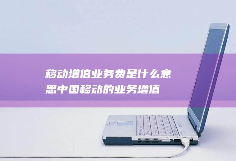 移动增值业务费是什么意思(中国移动的业务增值费指办理的除SIM卡月基本费、语音通信费、)