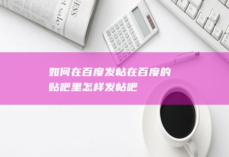 如何在百度发帖(在百度的贴吧里怎样发帖吧)