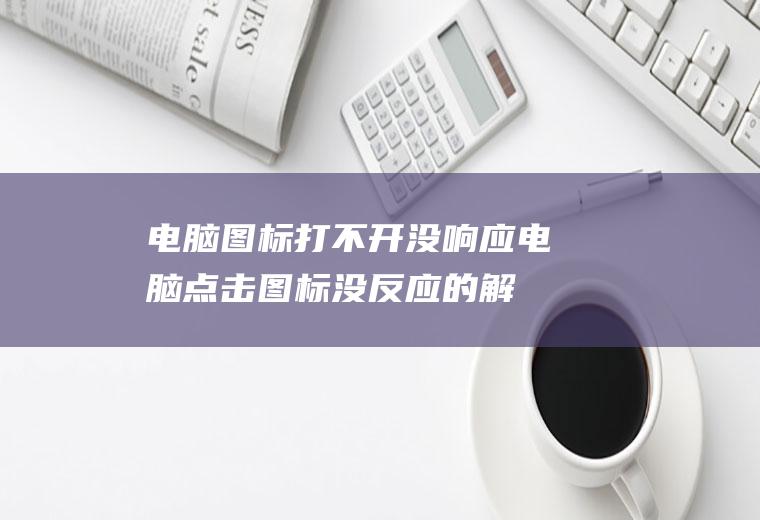 电脑图标打不开没响应(电脑点击图标没反应的解决方法)