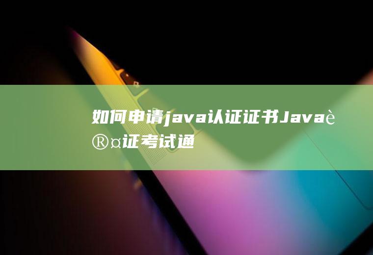 如何申请java认证证书(Java认证考试通过之后应该怎么申请证书)