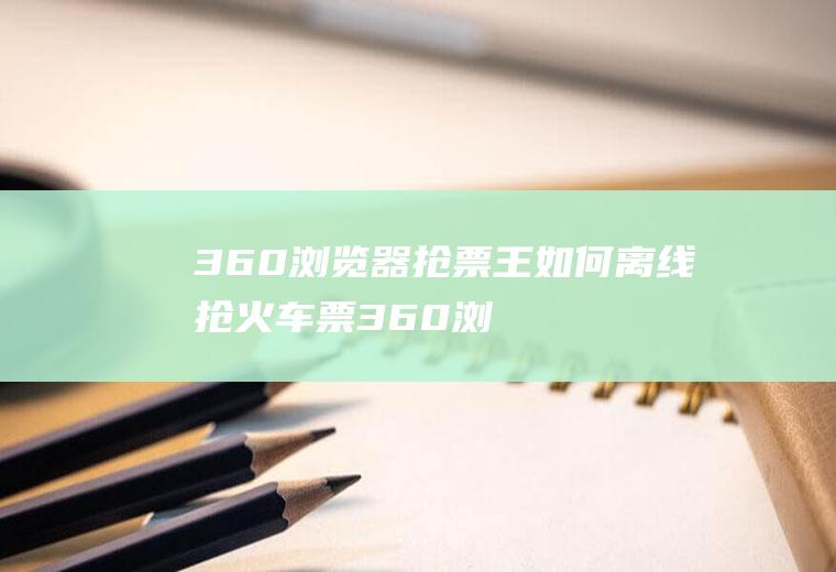 360浏览器抢票王如何离线抢火车票(360浏览器抢票王二代离线抢火车票!)