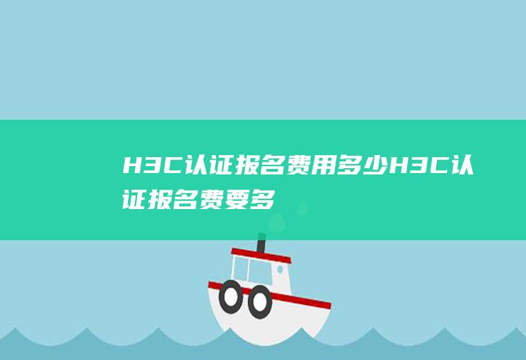 H3C认证报名费用多少(H3C认证报名费要多少)