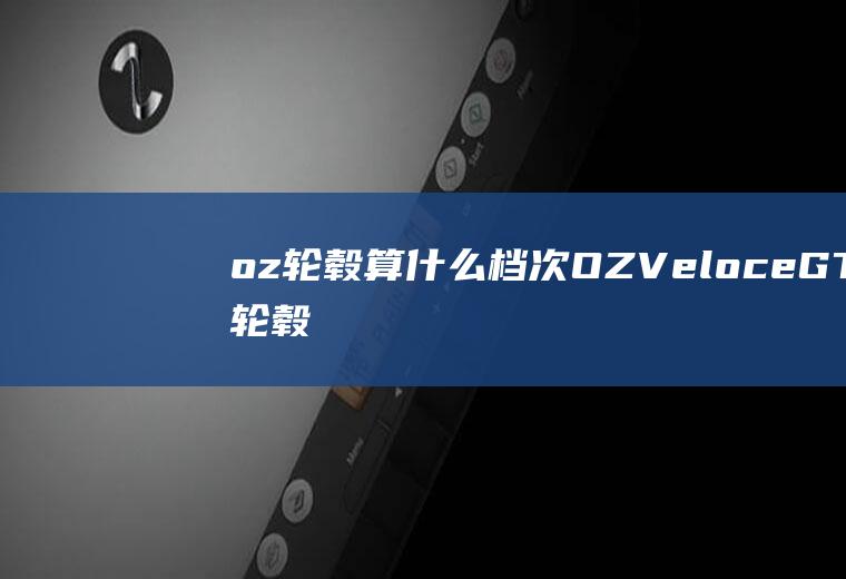 oz轮毂算什么档次(OZVeloceGT轮毂单元设计)