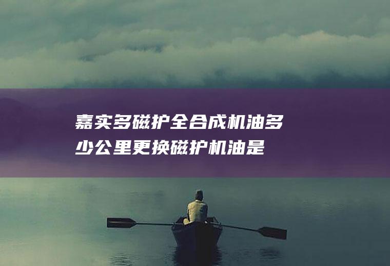 嘉实多磁护全合成机油多少公里更换(磁护机油是被公认为润滑油专家的嘉实多公司所生产的一款机油)