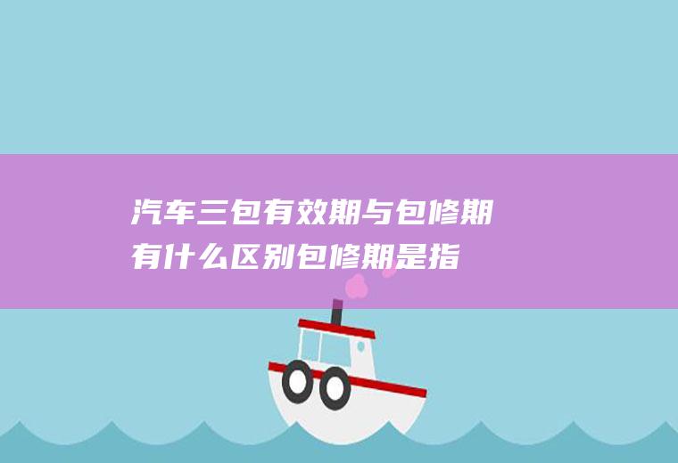 汽车三包有效期与包修期有什么区别(包修期是指经销商因家用汽车产品质量问题)