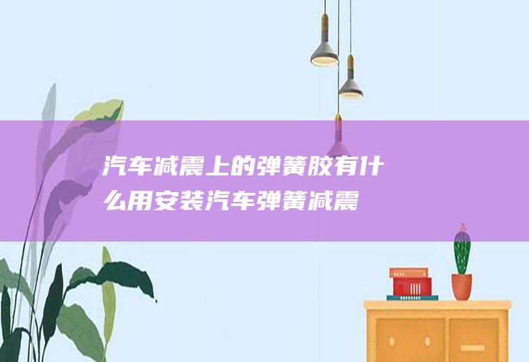 汽车减震上的弹簧胶有什么用(安装汽车弹簧减震胶能够明显提升行车舒适性)