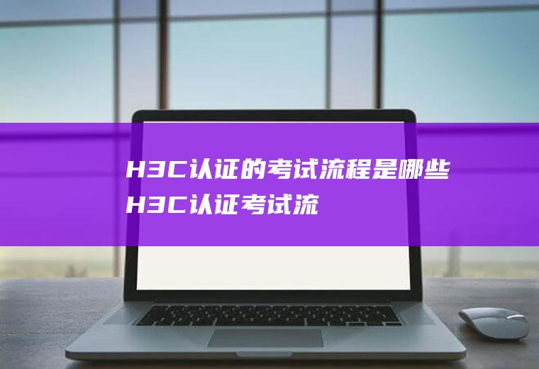 H3C认证的考试流程是哪些(H3C认证考试流程是什么)