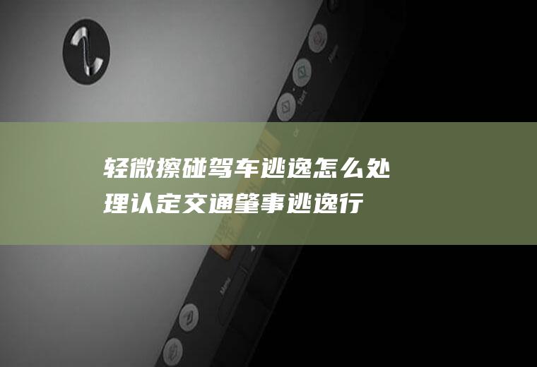 轻微擦碰驾车逃逸怎么处理(认定交通肇事逃逸行为的情况)