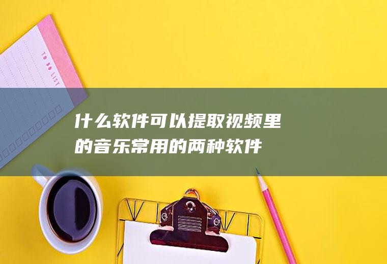 什么软件可以提取视频里的音乐(常用的两种软件可以提取视频中的背景音乐)