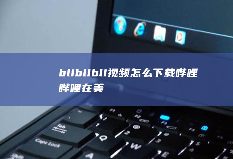 bliblibli视频怎么下载(哔哩哔哩在美国纳斯达克上市)