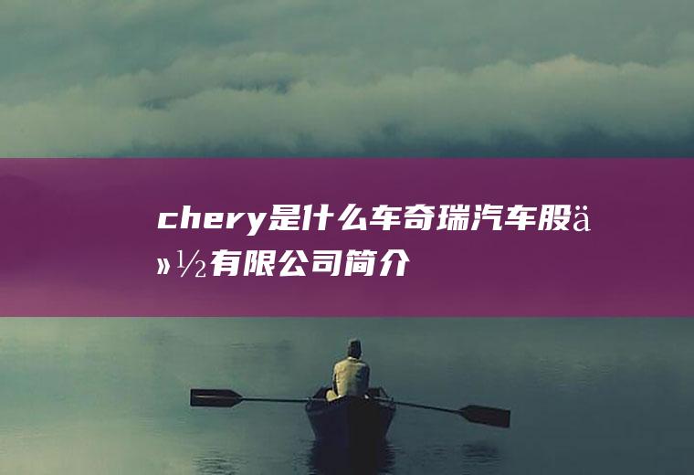 chery是什么车(奇瑞汽车股份有限公司简介)