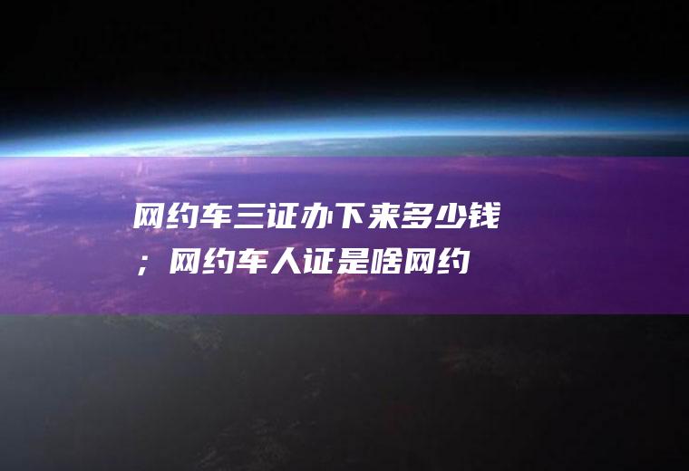 网约车三证办下来多少钱；网约车人证是啥(网约车三证办下来多少钱)