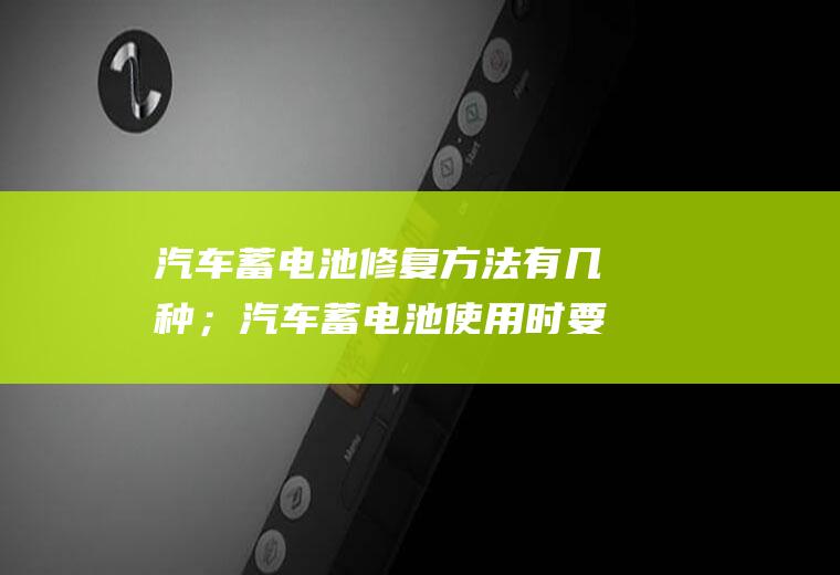 汽车蓄电池修复方法有几种；汽车蓄电池使用时要注意什么