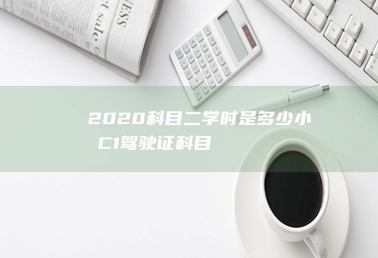 2020科目二学时是多少小时(C1驾驶证科目二考试需要累积16个学时)