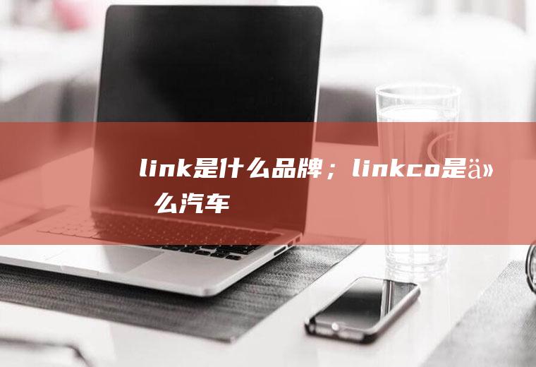 link是什么品牌；link&co是什么汽车品牌