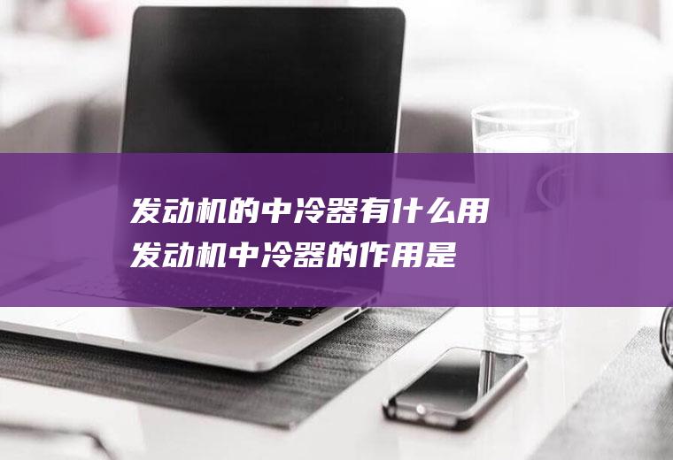 发动机的中冷器有什么用(发动机中冷器的作用是什么)