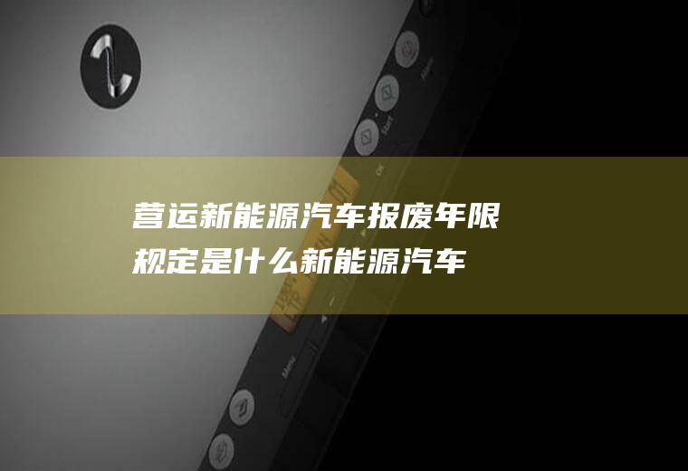 营运新能源汽车报废年限规定是什么(新能源汽车报废标准是按60万公里来衡量的)